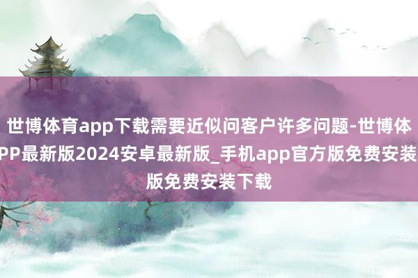 世博体育app下载需要近似问客户许多问题-世博体育APP最新版2024安卓最新版_手机app官方版免费安装下载