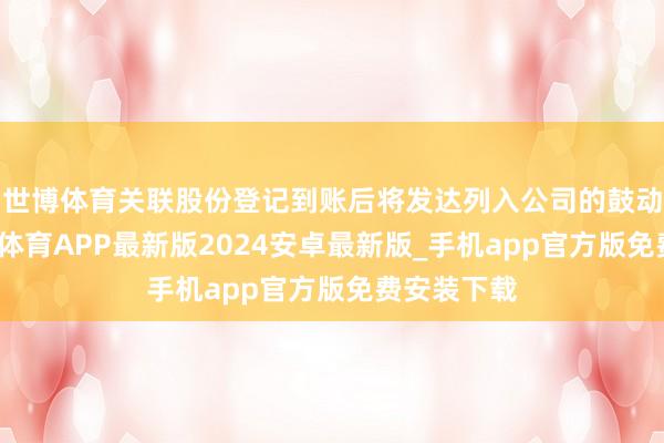 世博体育关联股份登记到账后将发达列入公司的鼓动名册-世博体育APP最新版2024安卓最新版_手机app官方版免费安装下载