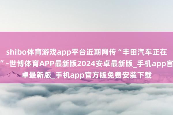 shibo体育游戏app平台近期网传“丰田汽车正在斟酌收购哪吒汽车”-世博体育APP最新版2024安卓最新版_手机app官方版免费安装下载