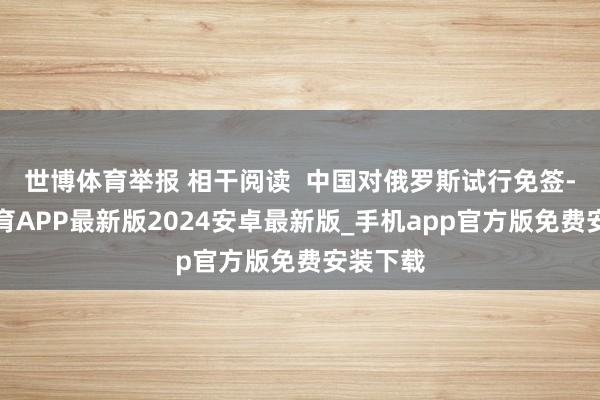 世博体育举报 相干阅读  中国对俄罗斯试行免签-世博体育APP最新版2024安卓最新版_手机app官方版免费安装下载