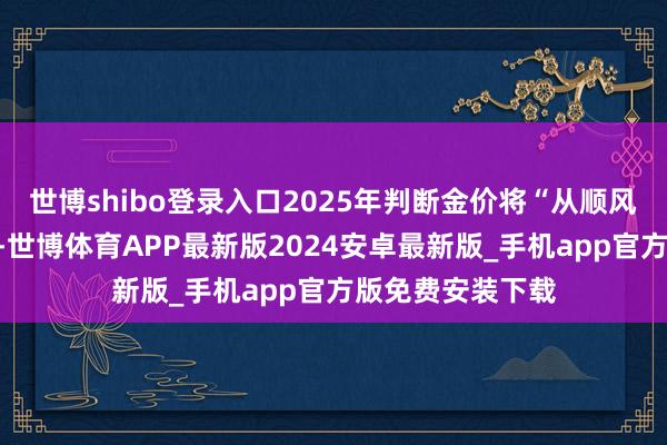 世博shibo登录入口2025年判断金价将“从顺风期步入轰动期”-世博体育APP最新版2024安卓最新版_手机app官方版免费安装下载
