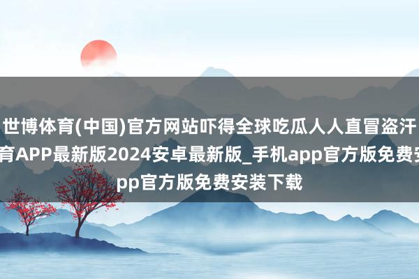 世博体育(中国)官方网站吓得全球吃瓜人人直冒盗汗-世博体育APP最新版2024安卓最新版_手机app官方版免费安装下载