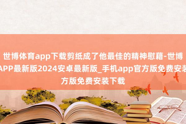 世博体育app下载剪纸成了他最佳的精神慰藉-世博体育APP最新版2024安卓最新版_手机app官方版免费安装下载