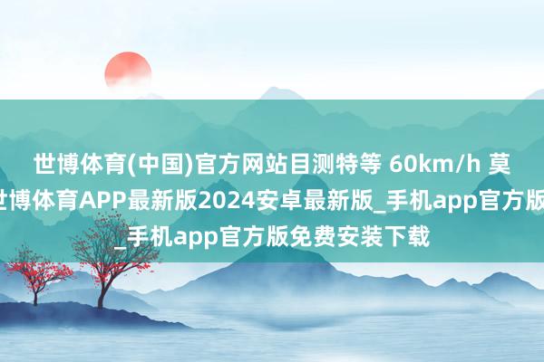世博体育(中国)官方网站目测特等 60km/h 莫得任何悬念-世博体育APP最新版2024安卓最新版_手机app官方版免费安装下载
