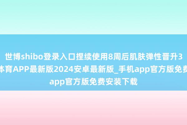 世博shibo登录入口捏续使用8周后肌肤弹性晋升32%-世博体育APP最新版2024安卓最新版_手机app官方版免费安装下载