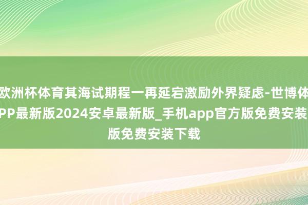 欧洲杯体育其海试期程一再延宕激励外界疑虑-世博体育APP最新版2024安卓最新版_手机app官方版免费安装下载