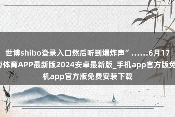 世博shibo登录入口然后听到爆炸声”……6月17日上昼-世博体育APP最新版2024安卓最新版_手机app官方版免费安装下载