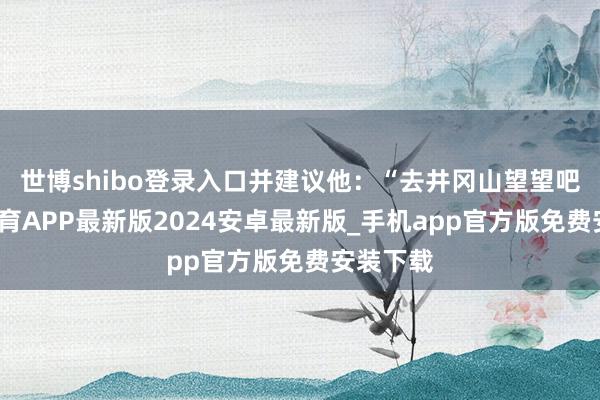 世博shibo登录入口并建议他：“去井冈山望望吧-世博体育APP最新版2024安卓最新版_手机app官方版免费安装下载
