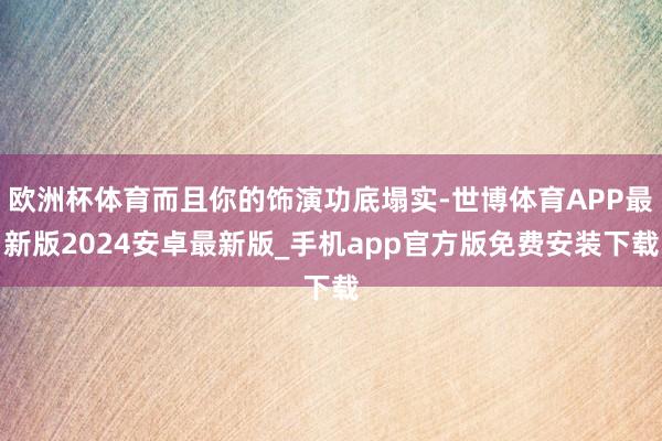欧洲杯体育而且你的饰演功底塌实-世博体育APP最新版2024安卓最新版_手机app官方版免费安装下载