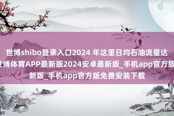 世博shibo登录入口2024 年这里日均石油流量达 2000 万桶-世博体育APP最新版2024安卓最新版_手机app官方版免费安装下载
