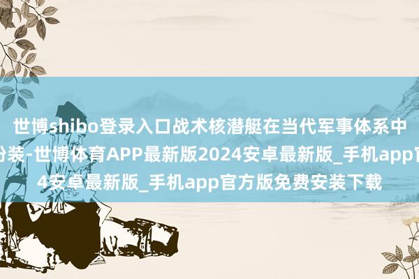 世博shibo登录入口战术核潜艇在当代军事体系中上演着至关热切的扮装-世博体育APP最新版2024安卓最新版_手机app官方版免费安装下载