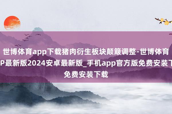 世博体育app下载猪肉衍生板块颠簸调整-世博体育APP最新版2024安卓最新版_手机app官方版免费安装下载