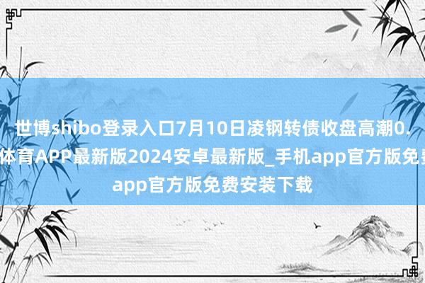 世博shibo登录入口7月10日凌钢转债收盘高潮0.57%-世博体育APP最新版2024安卓最新版_手机app官方版免费安装下载