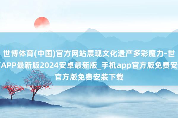 世博体育(中国)官方网站展现文化遗产多彩魔力-世博体育APP最新版2024安卓最新版_手机app官方版免费安装下载