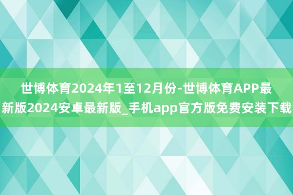 世博体育　　2024年1至12月份-世博体育APP最新版2024安卓最新版_手机app官方版免费安装下载