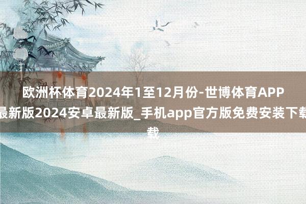 欧洲杯体育　　2024年1至12月份-世博体育APP最新版2024安卓最新版_手机app官方版免费安装下载