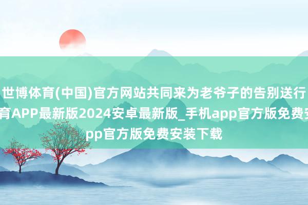 世博体育(中国)官方网站共同来为老爷子的告别送行-世博体育APP最新版2024安卓最新版_手机app官方版免费安装下载