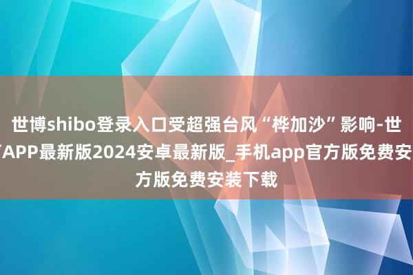 世博shibo登录入口受超强台风“桦加沙”影响-世博体育APP最新版2024安卓最新版_手机app官方版免费安装下载
