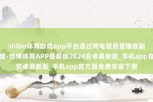 shibo体育游戏app平台通过将电驱悬置镶嵌副车架、栽种结构刚度-世博体育APP最新版2024安卓最新版_手机app官方版免费安装下载