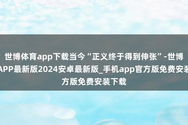 世博体育app下载当今“正义终于得到伸张”-世博体育APP最新版2024安卓最新版_手机app官方版免费安装下载