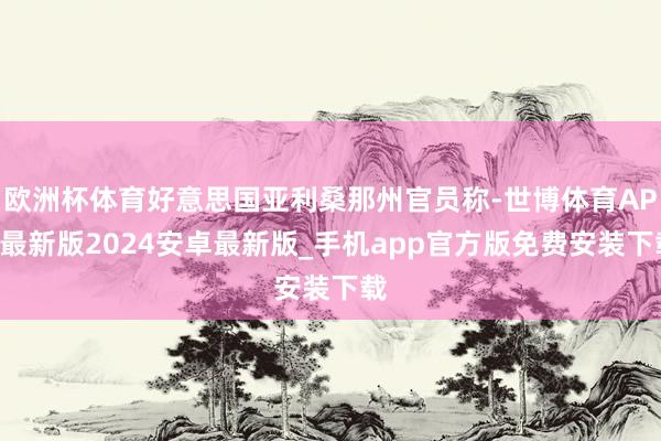 欧洲杯体育好意思国亚利桑那州官员称-世博体育APP最新版2024安卓最新版_手机app官方版免费安装下载