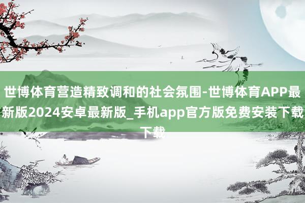 世博体育营造精致调和的社会氛围-世博体育APP最新版2024安卓最新版_手机app官方版免费安装下载