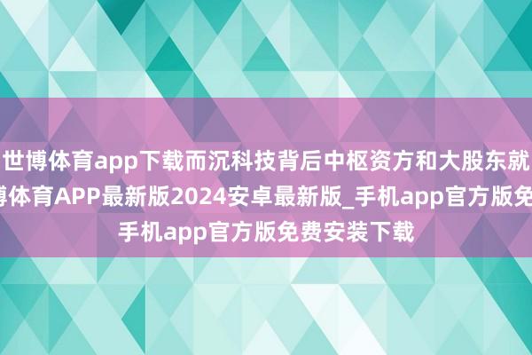 世博体育app下载而沉科技背后中枢资方和大股东就是空闲-世博体育APP最新版2024安卓最新版_手机app官方版免费安装下载