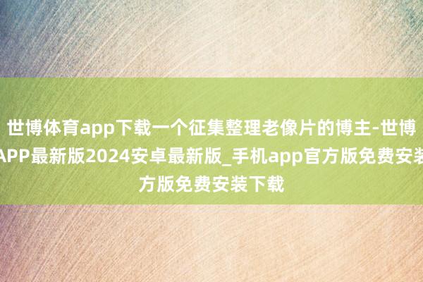 世博体育app下载一个征集整理老像片的博主-世博体育APP最新版2024安卓最新版_手机app官方版免费安装下载