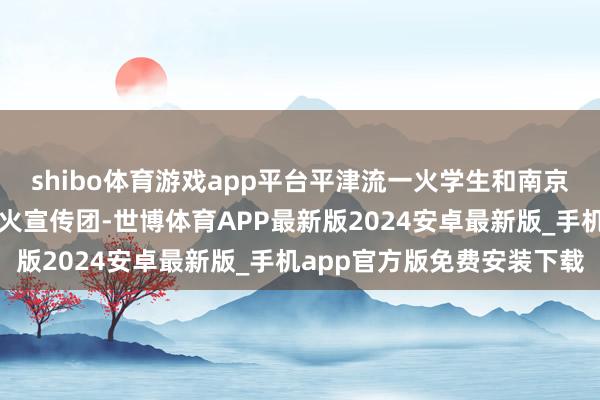 shibo体育游戏app平台平津流一火学生和南京部分学生纠合组织救一火宣传团-世博体育APP最新版2024安卓最新版_手机app官方版免费安装下载