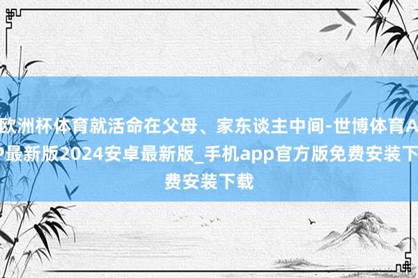 欧洲杯体育就活命在父母、家东谈主中间-世博体育APP最新版2024安卓最新版_手机app官方版免费安装下载