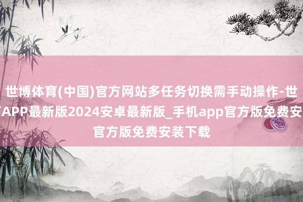 世博体育(中国)官方网站多任务切换需手动操作-世博体育APP最新版2024安卓最新版_手机app官方版免费安装下载
