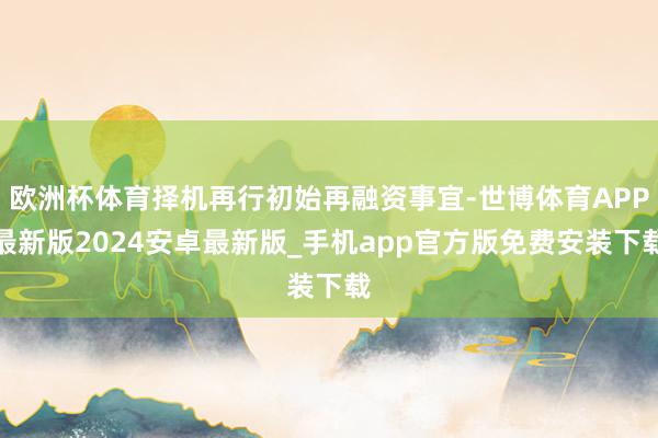 欧洲杯体育择机再行初始再融资事宜-世博体育APP最新版2024安卓最新版_手机app官方版免费安装下载