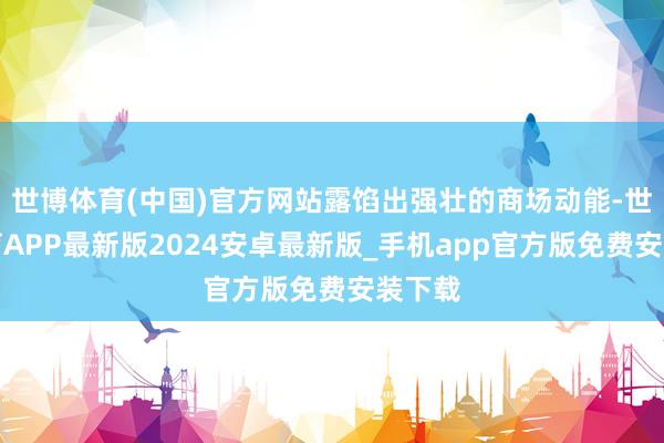 世博体育(中国)官方网站露馅出强壮的商场动能-世博体育APP最新版2024安卓最新版_手机app官方版免费安装下载