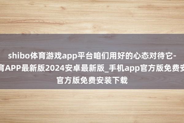 shibo体育游戏app平台咱们用好的心态对待它-世博体育APP最新版2024安卓最新版_手机app官方版免费安装下载