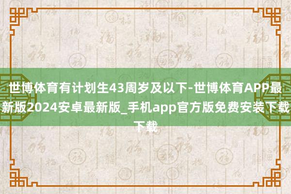 世博体育有计划生43周岁及以下-世博体育APP最新版2024安卓最新版_手机app官方版免费安装下载