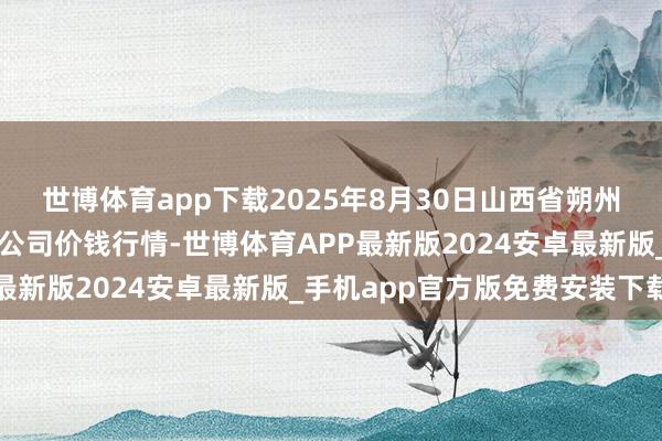 世博体育app下载2025年8月30日山西省朔州大运果菜批发市集有限公司价钱行情-世博体育APP最新版2024安卓最新版_手机app官方版免费安装下载