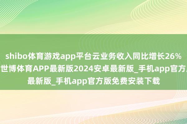 shibo体育游戏app平台云业务收入同比增长26%至333.98亿元-世博体育APP最新版2024安卓最新版_手机app官方版免费安装下载