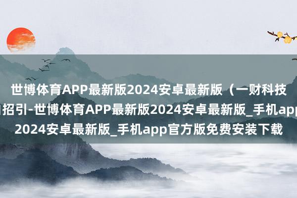 世博体育APP最新版2024安卓最新版（一财科技）举报  第一财经告白招引-世博体育APP最新版2024安卓最新版_手机app官方版免费安装下载