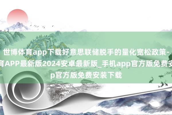 世博体育app下载好意思联储脱手的量化宽松政策-世博体育APP最新版2024安卓最新版_手机app官方版免费安装下载