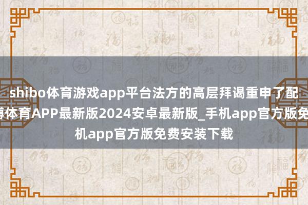 shibo体育游戏app平台法方的高层拜谒重申了配合意向-世博体育APP最新版2024安卓最新版_手机app官方版免费安装下载