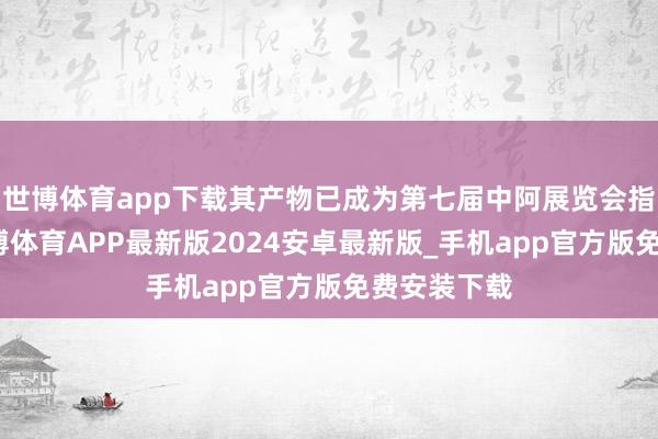 世博体育app下载其产物已成为第七届中阿展览会指定用水-世博体育APP最新版2024安卓最新版_手机app官方版免费安装下载
