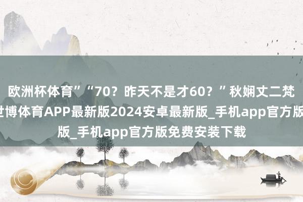 欧洲杯体育”“70？昨天不是才60？”秋娴丈二梵衲摸头不着-世博体育APP最新版2024安卓最新版_手机app官方版免费安装下载