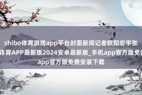 shibo体育游戏app平台封面新闻记者欧阳宏宇张越熙-世博体育APP最新版2024安卓最新版_手机app官方版免费安装下载