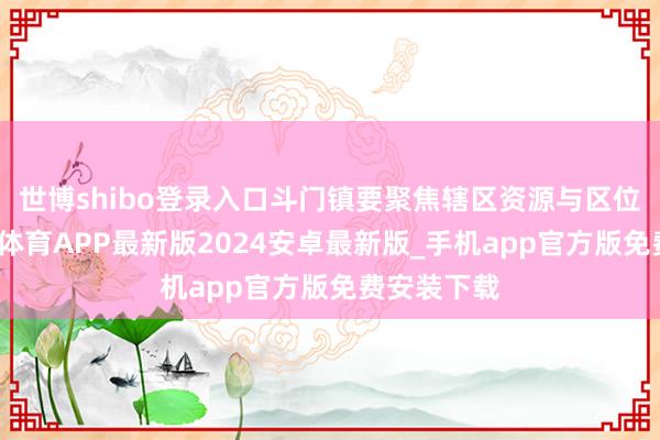 世博shibo登录入口斗门镇要聚焦辖区资源与区位上风-世博体育APP最新版2024安卓最新版_手机app官方版免费安装下载