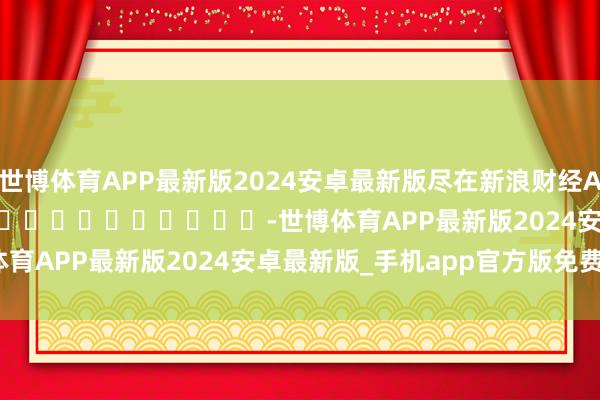 世博体育APP最新版2024安卓最新版尽在新浪财经APP            													-世博体育APP最新版2024安卓最新版_手机app官方版免费安装下载