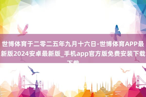 世博体育于二零二五年九月十六日-世博体育APP最新版2024安卓最新版_手机app官方版免费安装下载