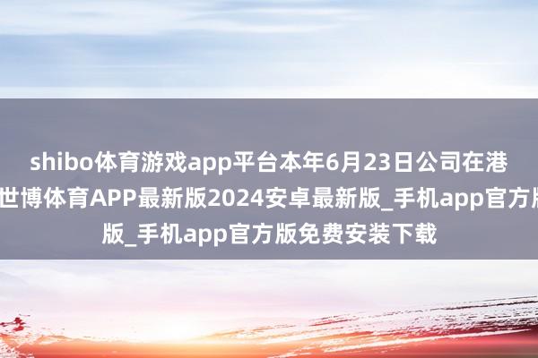 shibo体育游戏app平台本年6月23日公司在港交所主板上市-世博体育APP最新版2024安卓最新版_手机app官方版免费安装下载