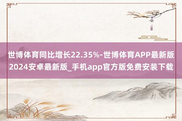 世博体育同比增长22.35%-世博体育APP最新版2024安卓最新版_手机app官方版免费安装下载