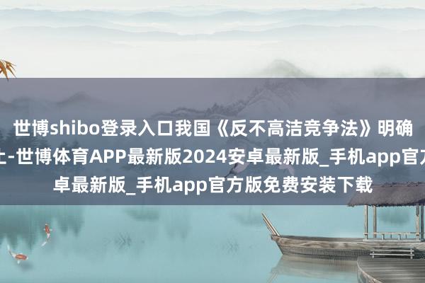 世博shibo登录入口我国《反不高洁竞争法》明确辞谢过错宣传举止-世博体育APP最新版2024安卓最新版_手机app官方版免费安装下载