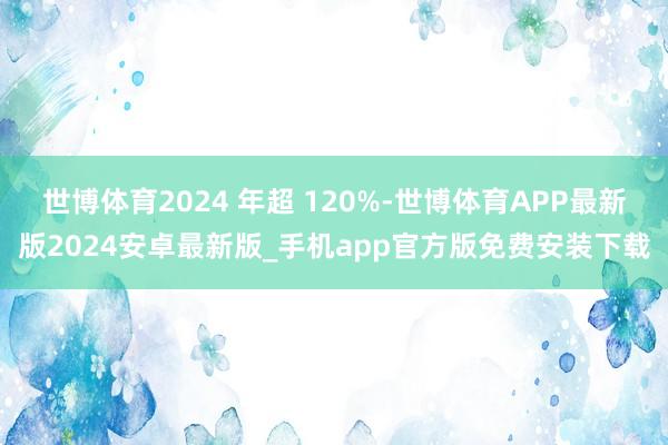 世博体育2024 年超 120%-世博体育APP最新版2024安卓最新版_手机app官方版免费安装下载